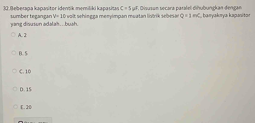 Beberapa kapasitor identik memiliki kapasitas C=5mu F F. Disusun secara paralel dihubungkan dengan
sumber tegangan V=10 volt sehingga menyimpan muatan listrik sebesar Q=1mC , banyaknya kapasitor
yang disusun adalah…buah.
A. 2
B. 5
C. 10
D. 15
E. 20