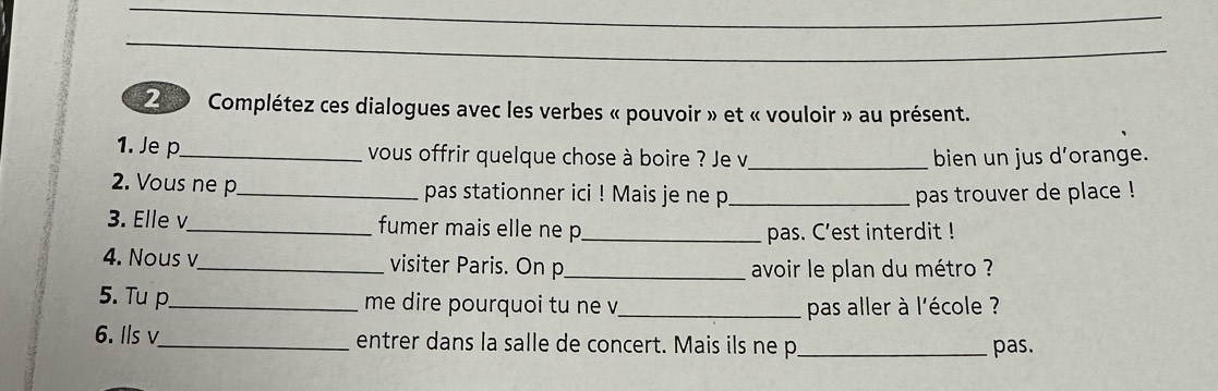 Complétez ces dialogues avec les verbes « pouvoir » et « vouloir » au présent. 
1. Je p_ vous offrir quelque chose à boire ? Je v_ bien un jus d’orange. 
2. Vous ne p _pas stationner ici ! Mais je ne p_ pas trouver de place ! 
3. Elle v _fumer mais elle ne p_ 
pas. C’est interdit ! 
4. Nous v_ visiter Paris. On p_ 
avoir le plan du métro ? 
5. Tu p_ me dire pourquoi tu ne v_ pas aller à l'école ? 
6. Ils v_ entrer dans la salle de concert. Mais ils ne p_ pas.