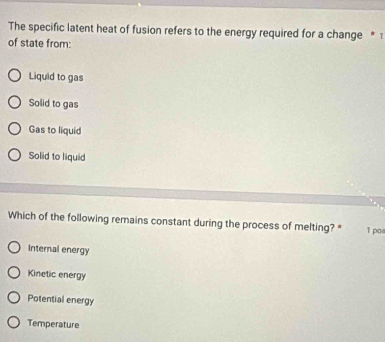 The specific latent heat of fusion refers to the energy required for a change * 1
of state from:
Liquid to gas
Solid to gas
Gas to liquid
Solid to liquid
Which of the following remains constant during the process of melting? * 1 poi
Internal energy
Kinetic energy
Potential energy
Temperature