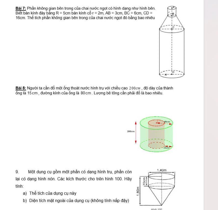 Phần không gian bên trong của chai nước ngọt có hình dạng như hình bên. 
Biết bán kính đáy bằng R=5cm bán kính cỗ r=2m, AB=3cm, BC=6cm, CD=
16cm. Thể tích phần không gian bên trong của chai nước ngọt đó bằng bao nhiêu 
Bài 8: Người ta cần đổ một ống thoát nước hình trụ với chiều cao 200cm , độ dày của thành 
ổng là 15 cm , đường kính của ống là 80cm. Lượng bê tông cần phải đổ là bao nhiêu. 
9. Một dụng cụ gồm một phần có dạng hình trụ, phần còn 
lại có dạng hình nón. Các kích thước cho trên hình 100. Hãy 
tính: 
a) Thể tích của dụng cụ này 
b) Diện tích mặt ngoài của dụng cụ (không tính nắp đậy)