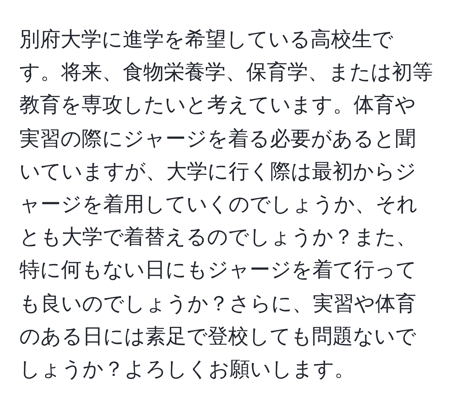 別府大学に進学を希望している高校生です。将来、食物栄養学、保育学、または初等教育を専攻したいと考えています。体育や実習の際にジャージを着る必要があると聞いていますが、大学に行く際は最初からジャージを着用していくのでしょうか、それとも大学で着替えるのでしょうか？また、特に何もない日にもジャージを着て行っても良いのでしょうか？さらに、実習や体育のある日には素足で登校しても問題ないでしょうか？よろしくお願いします。