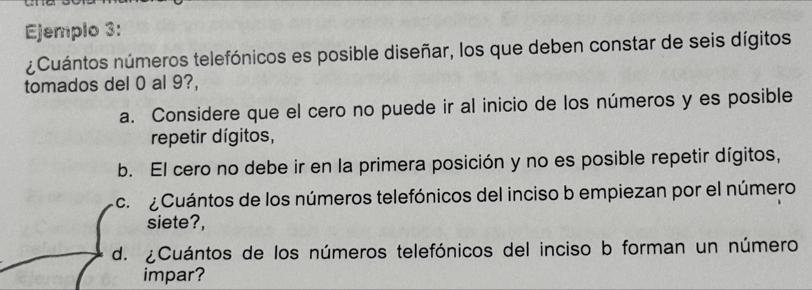 Ejemplo 3:
¿Cuántos números telefónicos es posible diseñar, los que deben constar de seis dígitos
tomados del 0 al 9?,
a. Considere que el cero no puede ir al inicio de los números y es posible
repetir dígitos,
b. El cero no debe ir en la primera posición y no es posible repetir dígitos,
c. Cuántos de los números telefónicos del inciso b empiezan por el número
siete?,
d. ¿Cuántos de los números telefónicos del inciso b forman un número
impar?