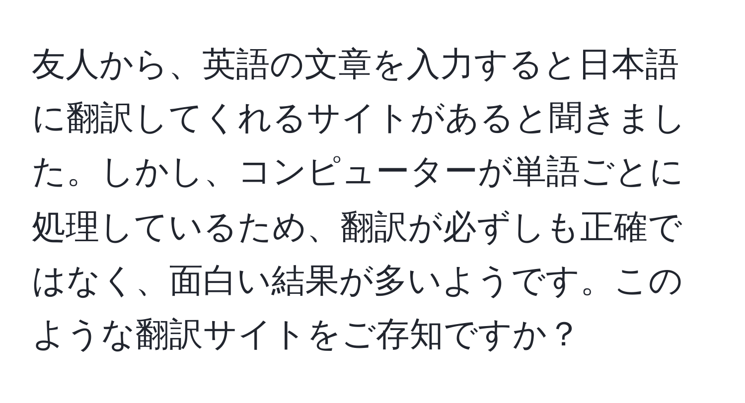 友人から、英語の文章を入力すると日本語に翻訳してくれるサイトがあると聞きました。しかし、コンピューターが単語ごとに処理しているため、翻訳が必ずしも正確ではなく、面白い結果が多いようです。このような翻訳サイトをご存知ですか？