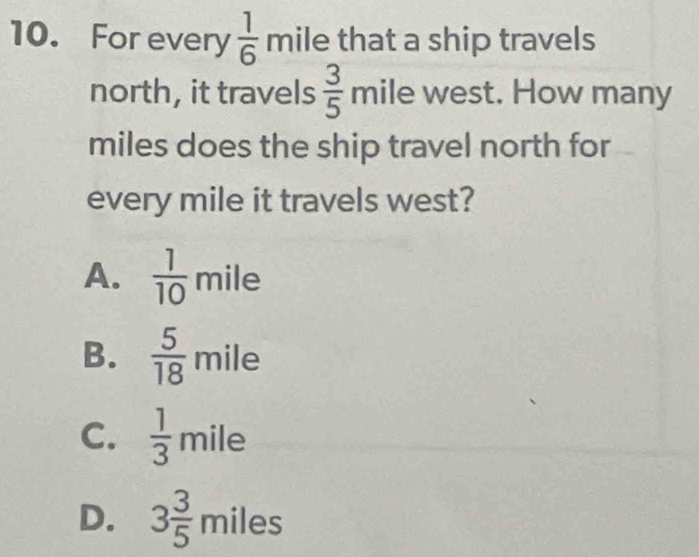 For every  1/6 mile
V that a ship travels
north, it travels  3/5 mile west. How many
miles does the ship travel north for
every mile it travels west?
A.  1/10 mile
B.  5/18 mile
C.  1/3 mile
D. 3 3/5 miles