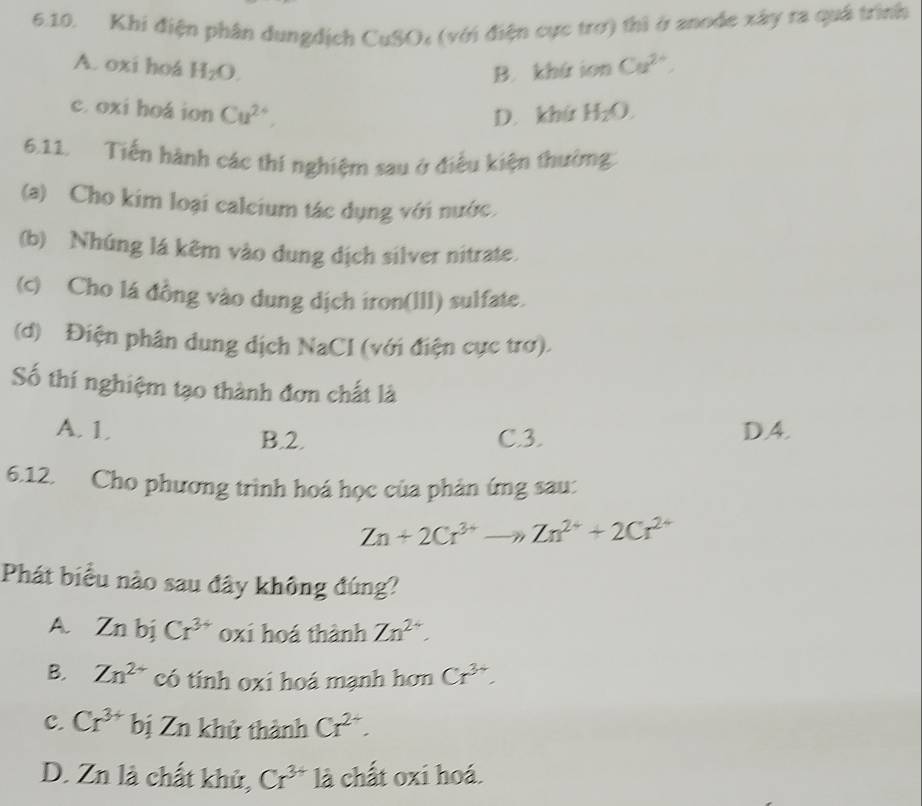 Khi điện phân dungdịch CuSO: (với điện cực trơ) thì ở anode xây ra quả trình
A. oxi hoá H_2O. B. khứ ion Cu^(2+).
c. oxi hoá ion Cu^(2+),
D. khứ H_2O. 
6.11. Tiến hành các thí nghiệm sau ở điều kiện thường
(a) Cho kim loại caleium tác dụng với nước.
(b) Nhúng lá kêm vào dung dịch silver nitrate.
(c) Cho lá đồng vào dung dịch iron(l11) sulfate.
(d) Điện phân dung dịch NaCl (với điện cực trơ).
Số thí nghiệm tạo thành đơn chất là
A. 1, C. 3. DA.
B. 2.
6.12. Cho phương trình hoá học của phản ứng sau:
Zn+2Cr^(3+)to Zn^(2+)+2Cr^(2+)
Phát biểu nào sau đây không đúng?
A. Zn bị Cr^(3+) oxi hoá thành Zn^(2+).
B. Zn^(2+) có tính oxi hoá mạnh hơn Cr^(3+).
C. Cr^(3+) bị Zn khử thành Cr^(2+).
D. Zn là chất khử, Cr^(3+) là chất oxi hoá.