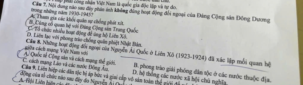 háp phải công nhận Việt Nam là quốc gia độc lập và tự do.
Câu 7. Nội dung nào sau đây phản ánh không đủng hoạt động đối ngoại của Đảng Cộng sản Đông Dương
trong những năm 1930-1945?
A. Tham gia các khối quân sự chống phát xít.
B. Củng cổ quan hệ với Đảng Cộng sản Trung Quốc
C. Tổ chức nhiều hoạt động đề ủng hộ Liên Xô.
D. Liên lạc với phong trào chống quân phiệt Nhật Bản.
giữa cách mạng Việt Nam với
Câu 8. Những hoạt động đối ngoại của Nguyễn Ái Quốc ở Liên Xô (1923-1924) đã xác lập mối quan hệ
C. cách mạng Lào và các nước Đông Âu.
A. Quốc tế Cộng sản và cách mạng thế giới. B. phong trào giải phóng dân tộc ở các nước thuộc địa.
Câu 9. Liên hiệp các dân tộc bị áp bức và giai cấp vô sản toàn thế giới đổ
động của tổ chức nào sau dây do Nguyễn Ái D. hệ thống các nước xã hội chủ nghĩa,
A. Hội Liên hiện các