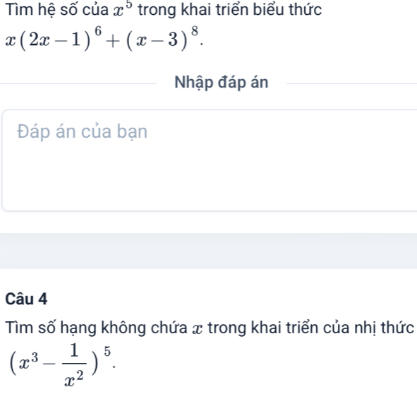 Tìm hệ số của x^5 trong khai triển biểu thức
x(2x-1)^6+(x-3)^8. 
Nhập đáp án
Đáp án của bạn
Câu 4
Tìm số hạng không chứa x trong khai triển của nhị thức
(x^3- 1/x^2 )^5.