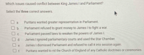 Which issues caused conflict between King James I and Parliament?
Select the three correct answers
a Puritans wanted greater representation in Parliament.
b Parliament refused to grant money to James I to fight a war.
c Parliament passed laws to weaken the powers of James I.
d James I ignored parliamentary courts and used the Star Chamber
e James I dismissed Parliament and refused to call it into session again.
Puritans wanted to rid the Church of England of any Catholic doctrines or ceremonies.