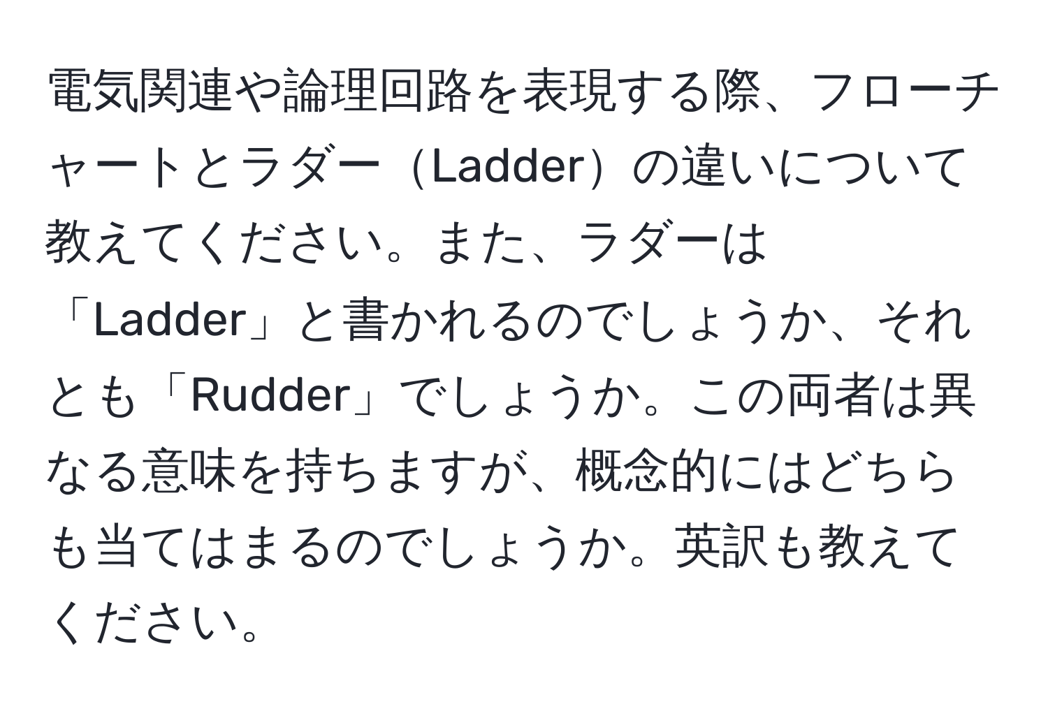 電気関連や論理回路を表現する際、フローチャートとラダーLadderの違いについて教えてください。また、ラダーは「Ladder」と書かれるのでしょうか、それとも「Rudder」でしょうか。この両者は異なる意味を持ちますが、概念的にはどちらも当てはまるのでしょうか。英訳も教えてください。