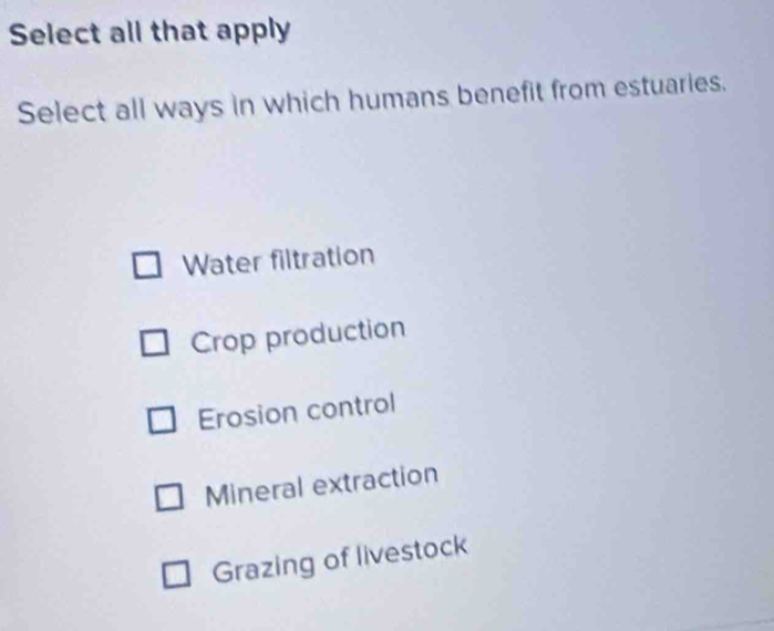 Select all that apply
Select all ways in which humans benefit from estuaries.
Water filtration
Crop production
Erosion control
Mineral extraction
Grazing of livestock