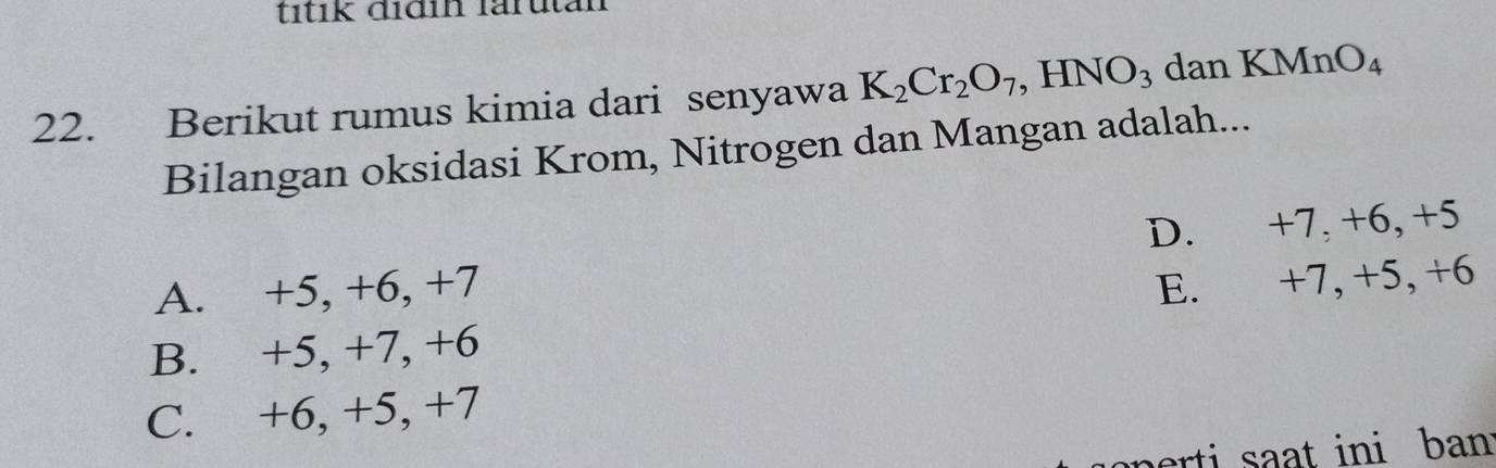 títik đidin larutal
22. Berikut rumus kimia dari senyawa K_2Cr_2O_7 ,HNO_3 dan KMnO_4
Bilangan oksidasi Krom, Nitrogen dan Mangan adalah...
D. +7, +6, +5
A. +5, +6, +7
E. +7, +5, +6
B. +5, +7, +6
C. +6, +5, +7
rt at ini ban .