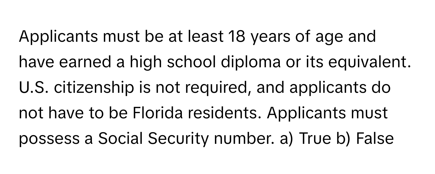 Applicants must be at least 18 years of age and have earned a high school diploma or its equivalent. U.S. citizenship is not required, and applicants do not have to be Florida residents. Applicants must possess a Social Security number.  a) True b) False