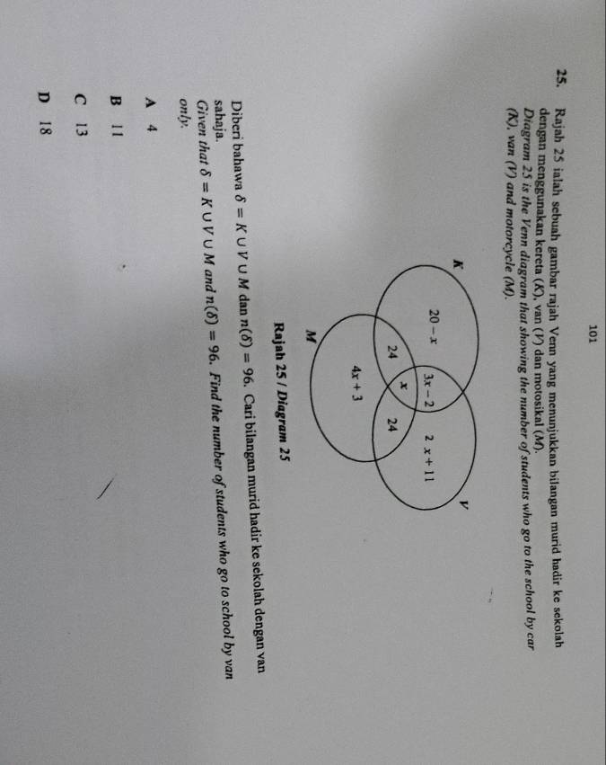 101
25. Rajah 25 ialah sebuah gambar rajah Venn yang menunjukkan bilangan murid hadir ke sekolah
dengan menggunakan kereta (K), van (V) dan motosikal (M).
Diagram 25 is the Venn diagram that showing the number of students who go to the school by car
(K), van (V) and motorcycle (M).
K
v
20-x 3x-2 2x+11
x
24 24
4x+3
M
Rajah 25 / Diagram 25
Diberi bahawa delta =K∪ V∪ M dan n(delta )=96. Cari bilangan murid hadir ke sekolah dengan van
sahaja.
Given that delta =K∪ V∪ M and n(delta )=96.Find the number of students who go to school by van
only.
A 4
B l 1
C 13
D 18