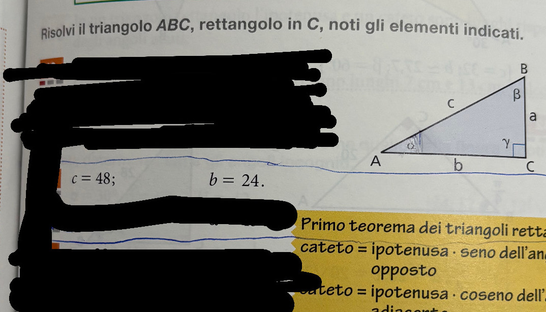 Risolvi il triangolo ABC, rettangolo in C, noti gli elementi indicati.
c=48
b=24. 
Primo teorema dei triangoli rett: 
cateto = ipotenusa · seno dell'an 
opposto 
cateto = ipotenusa · coseno dell'