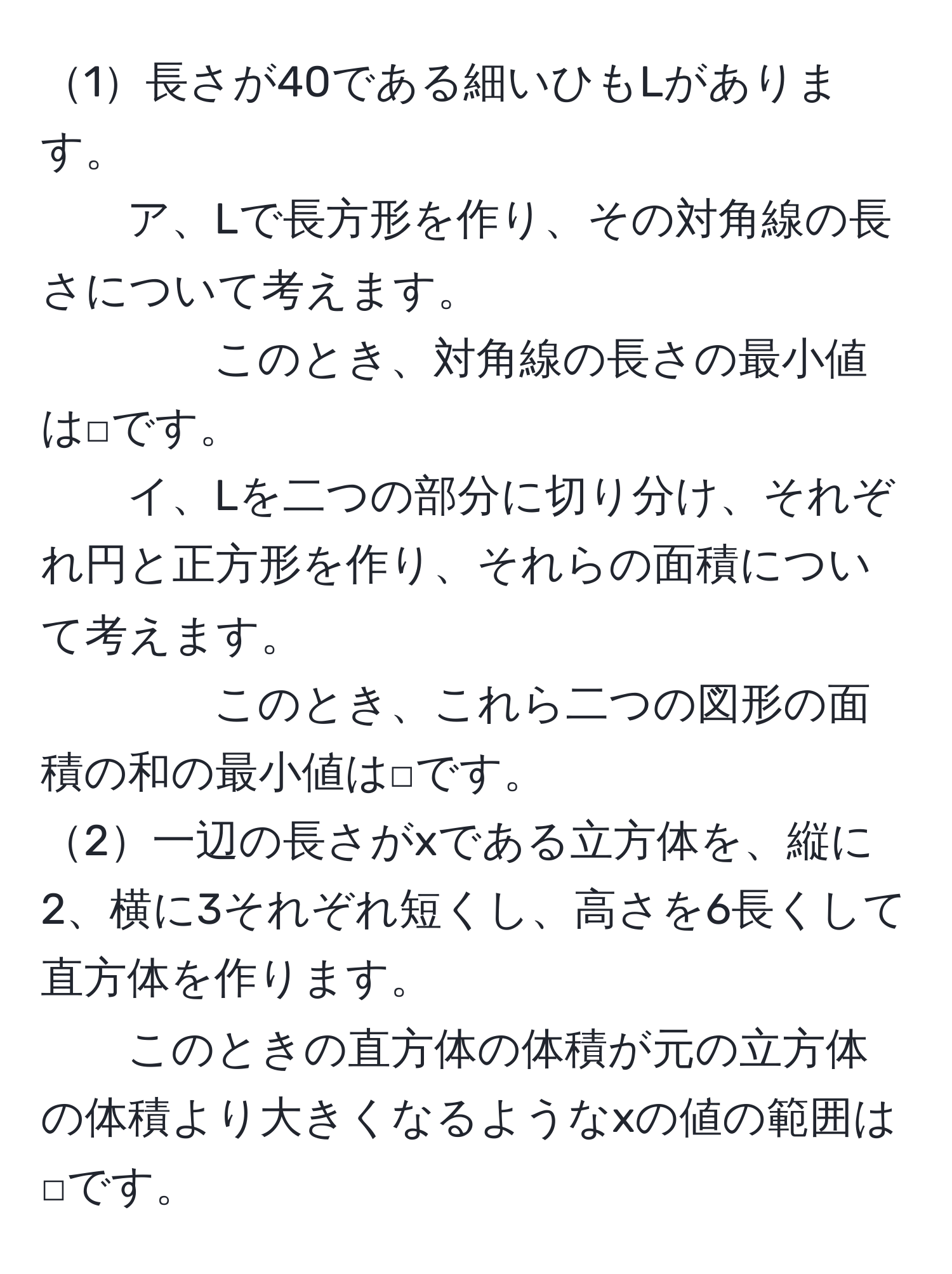 1長さが40である細いひもLがあります。
ア、Lで長方形を作り、その対角線の長さについて考えます。
このとき、対角線の長さの最小値は□です。
イ、Lを二つの部分に切り分け、それぞれ円と正方形を作り、それらの面積について考えます。
このとき、これら二つの図形の面積の和の最小値は□です。
2一辺の長さがxである立方体を、縦に2、横に3それぞれ短くし、高さを6長くして直方体を作ります。
このときの直方体の体積が元の立方体の体積より大きくなるようなxの値の範囲は□です。