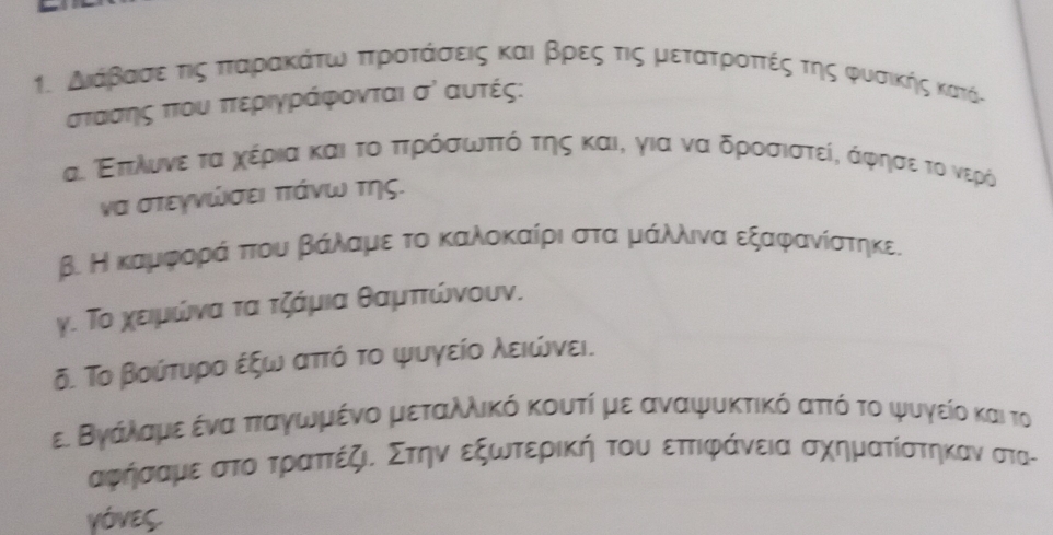 Διάβαασεατιςα πταρακάτω πρροατάασεις και βρες τις μετατροττέςα τηςς φυσικής κατόι
στασης πτου πτεριγράφονται σὶ αυτές: 
α. Επιλινε τα χέρια και τοαππηρόσσωνπτόατηςς και, για να δροσιστείς άφησεε το νερό 
να στεγνώσει πτάνω της. 
β. Η καμαφροραάαπτουαβαάαλαμιεα τοακκαλοκαίριασταμαάίλιναεξαφανίστηκε. 
γ. Το χειμώνα τα τζάμια θαμττώνουν. 
δ. Το βούτυρο έξω αττό το ψυγείο λειώνει. 
ε. Βγάλαμε ένα πταγωμένο μεταλλικό κουτί με αναψυκτικό αττό το ψυγείο και το
αφήησαμεα στοατραττέζιδ Στην εξωτερική του εττιφάνεια σχηματίστηκαν στατ 
VÓVES.