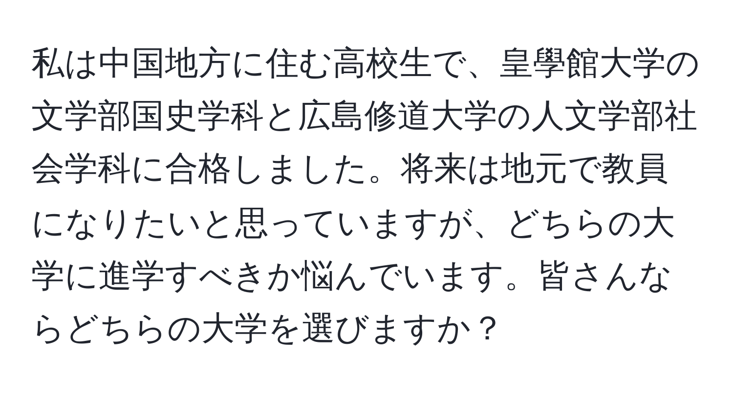 私は中国地方に住む高校生で、皇學館大学の文学部国史学科と広島修道大学の人文学部社会学科に合格しました。将来は地元で教員になりたいと思っていますが、どちらの大学に進学すべきか悩んでいます。皆さんならどちらの大学を選びますか？