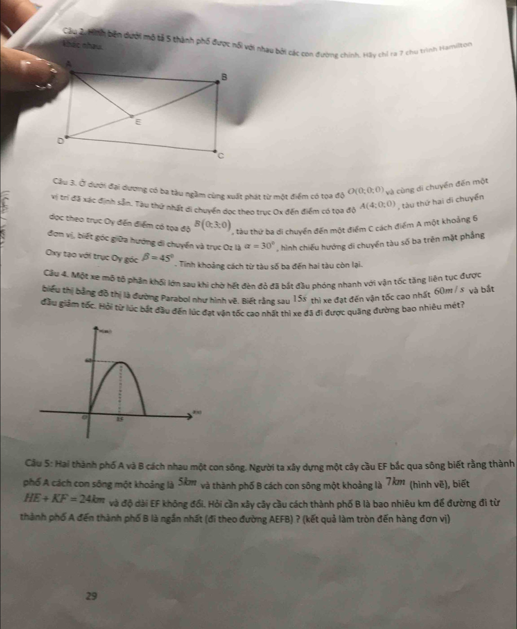 hinh bên dưới mô tả 5 thành phố được nổi với nhau bởi các con đường chính. Hãy chỉ ra 7 chu trình Hamilton
khác nhau.
Câu 3. Ở dưới đại dương có ba tàu ngầm cùng xuất phát từ một điểm có tọa độ O(0;0;0) và cùng di chuyền đến một
vị trí đã xác định sẵn. Tàu thứ nhất di chuyển dọc theo trục Ox đến điểm có tọa độ A(4;0;0) , tàu thứ hai di chuyển
đọc theo trục Oy đến điểm có tọa độ B(0;3:0) , tàu thứ ba di chuyển đến một điểm C cách điểm A một khoảng 6
đơm vị, biết góc giữa hướng di chuyển và trục Oz là alpha =30° , hình chiếu hướng di chuyển tàu số ba trên mặt phẳng
Oxy tạo với trục Oy góc beta =45°. Tinh khoảng cách từ tàu số ba đến hai tàu còn lại.
Câu 4. Một xe mô tô phân khối lớn sau khi chờ hết đèn đỏ đã bắt đầu phóng nhanh với vận tốc tăng liên tục được
biểu thị bằng đồ thị là đường Parabol như hình vẽ. Biết rằng sau 158 thì xe đạt đến vận tốc cao nhất 60m / s và bắt
đầu giảm tốc. Hỏi từ lúc bắt đầu đến lúc đạt vận tốc cao nhất thì xe đã đi được quãng đường bao nhiêu mét?
Câu 5: Hai thành phố A và B cách nhau một con sông. Người ta xây dựng một cây cầu EF bắc qua sông biết rằng thành
phố A cách con sông một khoảng là 8 k và thành phố B cách con sông một khoảng là 7km (hình vẽ), biết
HE+KF=24km và độ dài EF không đối. Hỏi cần xây cây cầu cách thành phố B là bao nhiêu km để đường đi từ
thành phố A đến thành phố B là ngắn nhất (đi theo đường AEFB) ? (kết quả làm tròn đến hàng đơn vị)
29