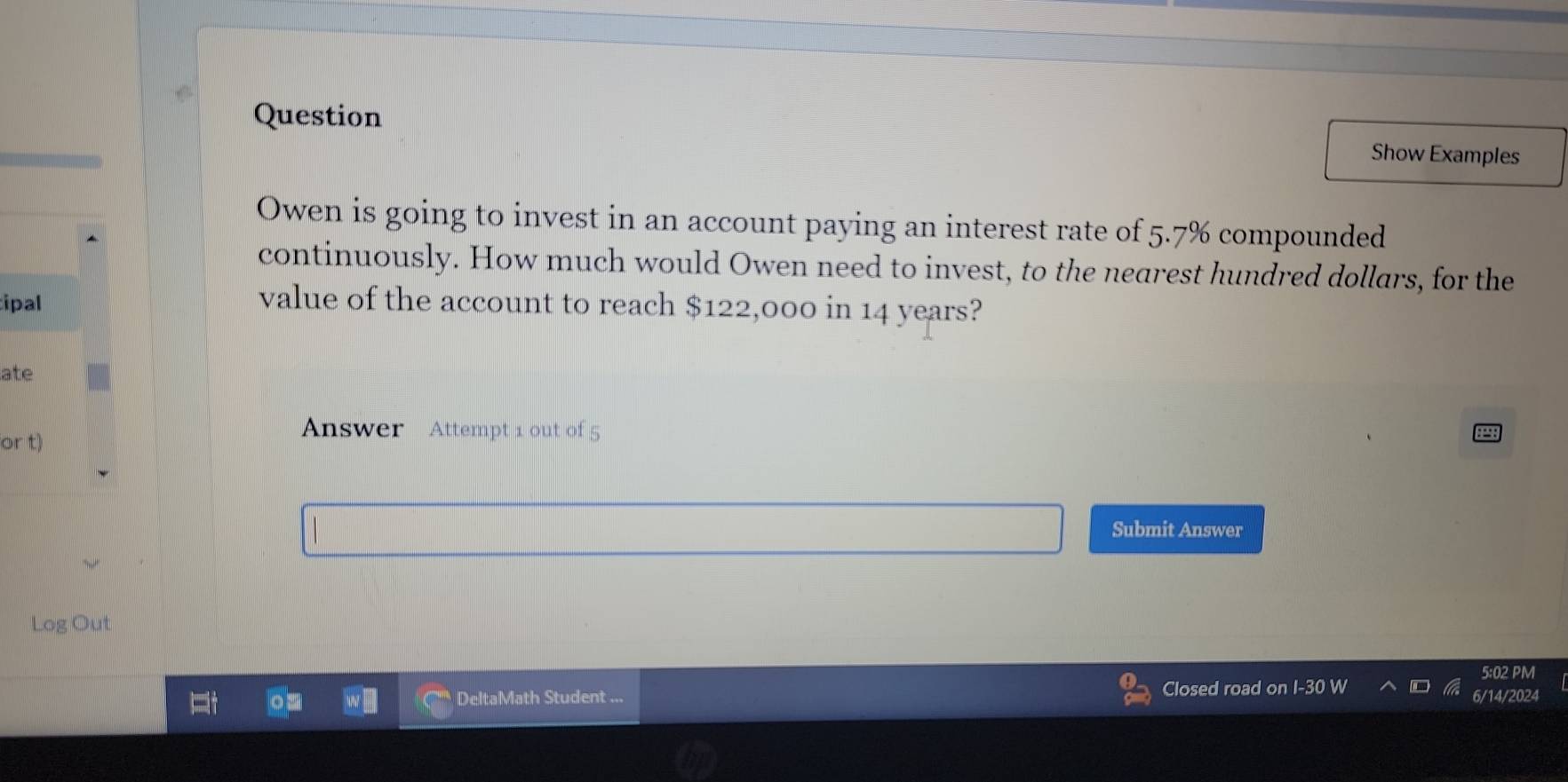 Question 
Show Examples 
Owen is going to invest in an account paying an interest rate of 5.7% compounded 
continuously. How much would Owen need to invest, to the nearest hundred dollars, for the 
tipal value of the account to reach $122,000 in 14 years? 
ate 
or t) 
Answer Attempt 1 out of 5 
Submit Answer 
Log Out 
5:02 PM 
Closed road 
DeltaMath Student ... 6/14/2024