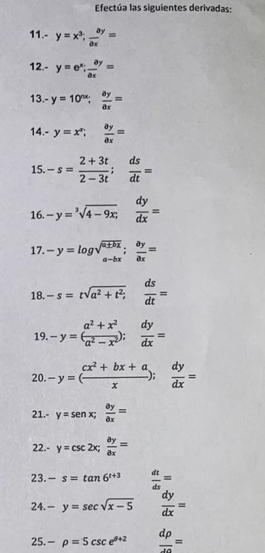 Efectúa las siguientes derivadas: 
11.- y=x^3;  ay/ax =
12.- y=e^x;  ay/ax =
13.- y=10^(nx);  ay/ax =
14.- y=x^x;  ay/ax =
15. -s= (2+3t)/2-3t ;  ds/dt =
16. -y=sqrt[3](4-9x;) dy/dx =
17. -y=log sqrt(beginarray)r a± bx a-bx;frac 
18. -s=tsqrt(a^2+t^2;) ds/dt =
19. -y=( (a^2+x^2)/a^2-x^2 ); dy/dx =
20. -y=( (cx^2+bx+a)/x ); dy/dx =
21.- y=senx;  ay/ax =
22.- y=csc 2x;  ay/ax =
23. -s=tan 6^(t+3)  dt/ds =
24. -y=sec sqrt(x-5)  dy/dx =
25. -rho =5csc e^(θ +2)  drho /10 =