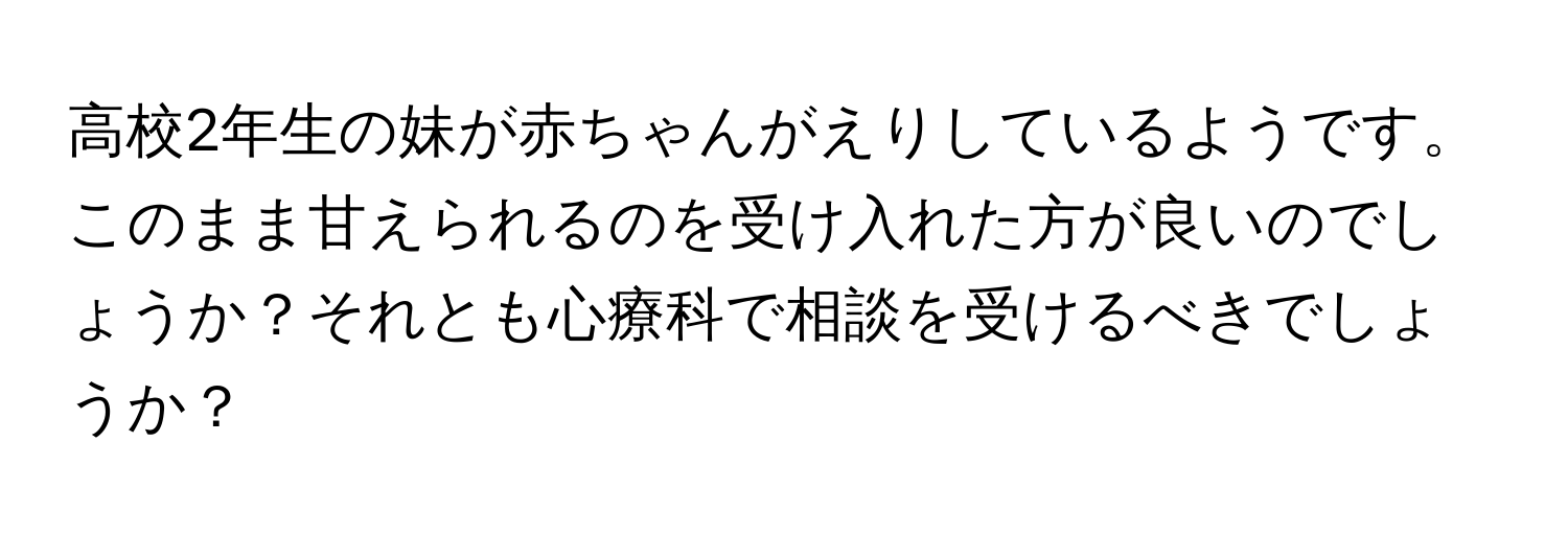 高校2年生の妹が赤ちゃんがえりしているようです。このまま甘えられるのを受け入れた方が良いのでしょうか？それとも心療科で相談を受けるべきでしょうか？