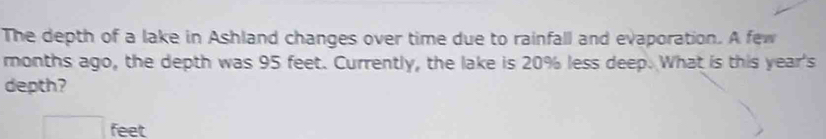 The depth of a lake in Ashland changes over time due to rainfall and evaporation. A few 
months ago, the depth was 95 feet. Currently, the lake is 20% less deep. What is this year's 
depth?
□ feet