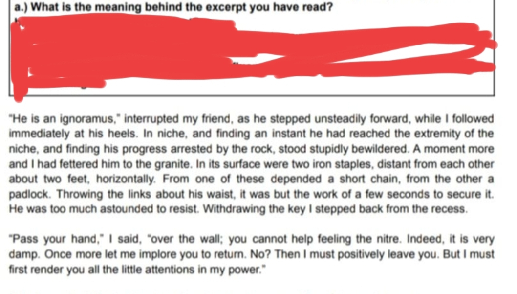 ) What is the meaning behind the excerpt you have read? 
“He is an ignoramus,” interrupted my friend, as he stepped unsteadily forward, while I followed 
immediately at his heels. In niche, and finding an instant he had reached the extremity of the 
niche, and finding his progress arrested by the rock, stood stupidly bewildered. A moment more 
and I had fettered him to the granite. In its surface were two iron staples, distant from each other 
about two feet, horizontally. From one of these depended a short chain, from the other a 
padlock. Throwing the links about his waist, it was but the work of a few seconds to secure it. 
He was too much astounded to resist. Withdrawing the key I stepped back from the recess. 
“Pass your hand,” I said, “over the wall; you cannot help feeling the nitre. Indeed, it is very 
damp. Once more let me implore you to return. No? Then I must positively leave you. But I must 
first render you all the little attentions in my power."