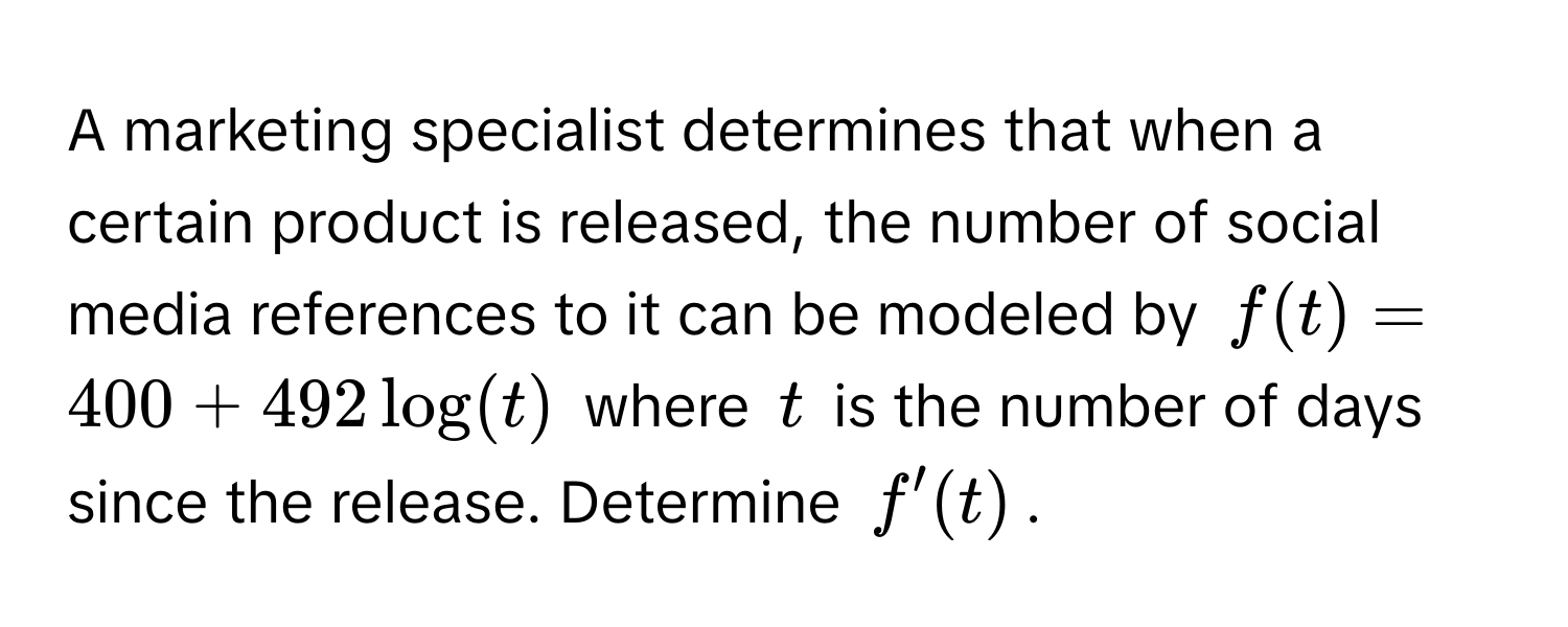 A marketing specialist determines that when a certain product is released, the number of social media references to it can be modeled by $f(t) = 400 + 492 log(t)$ where $t$ is the number of days since the release. Determine $f'(t)$.