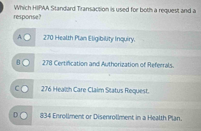 Which HIPAA Standard Transaction is used for both a request and a
response?
A 270 Health Plan Eligibility Inquiry.
B 278 Certification and Authorization of Referrals.
276 Health Care Claim Status Request.
834 Enrollment or Disenrollment in a Health Plan.