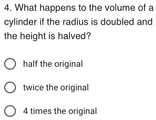 What happens to the volume of a
cylinder if the radius is doubled and
the height is halved?
half the original
twice the original
4 times the original