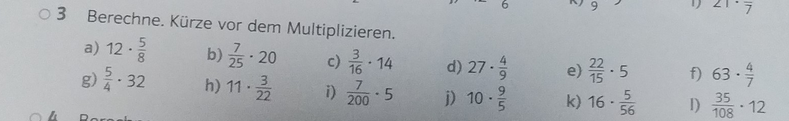 1 21· frac 7
3 Berechne. Kürze vor dem Multiplizieren. 
a) 12·  5/8 
b)  7/25 · 20 c)  3/16 · 14 d) 27·  4/9 
e)  22/15 · 5
f) 
g)  5/4 · 32 63·  4/7 
h) 11·  3/22  i)  7/200 · 5 j) 10·  9/5 
k) 16·  5/56  1)  35/108 · 12
4