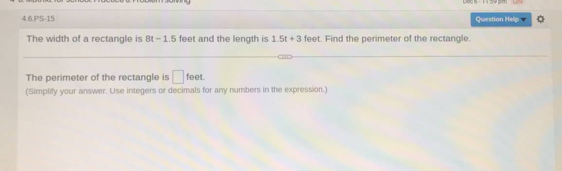 4.6.PS-15 Question Help 
The width of a rectangle is 8t-1.5 feet and the length is 1.5t+3 feet. Find the perimeter of the rectangle. 
The perimeter of the rectangle is □ feet. 
(Simplify your answer. Use integers or decimals for any numbers in the expression.)