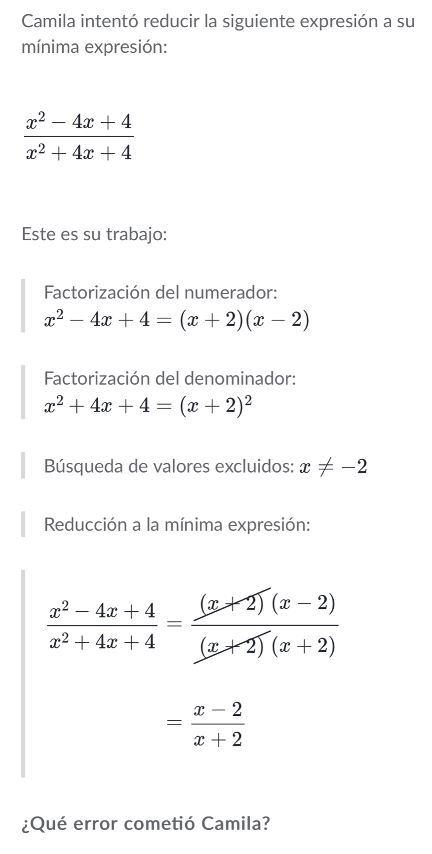 Camila intentó reducir la siguiente expresión a su 
mínima expresión:
 (x^2-4x+4)/x^2+4x+4 
Este es su trabajo: 
Factorización del numerador:
x^2-4x+4=(x+2)(x-2)
Factorización del denominador:
x^2+4x+4=(x+2)^2
Búsqueda de valores excluidos: x!= -2
Reducción a la mínima expresión:
 (x^2-4x+4)/x^2+4x+4 = ((x+2)(x-2))/(x+2)(x+2) 
= (x-2)/x+2 
¿Qué error cometió Camila?