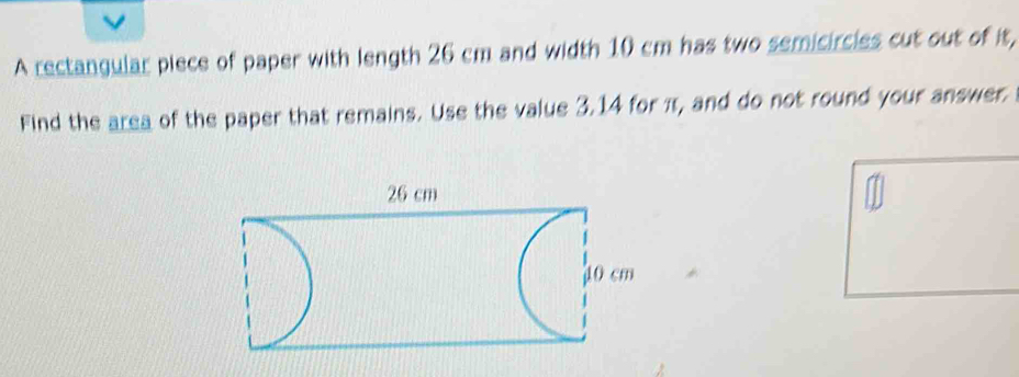 A rectangular piece of paper with length 26 cm and width 10 cm has two semicircies cut out of it, 
Find the area of the paper that remains. Use the value 3.14 for π, and do not round your answer.