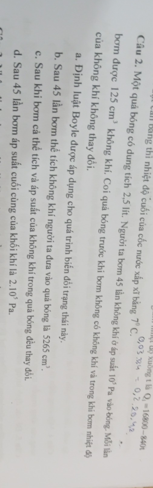 ệt dộ xuông t là Q_1=16800-840t
Ban bằng thì nhiệt độ cuối của cốc nước xấp xĩ bằng 7°C. 
Câu 2. Một quả bóng có dung tích 2,5 lít. Người ta bơm 45 lần không khí ở áp suất 10^5Pa vào bóng, Mỗi lần
bơm được 125cm^3 không khí. Coi quả bóng trước khi bơm không có không khí và trong khi bơm nhiệt độ
của không khí không thay đổi.
a. Định luật Boyle được áp dụng cho quá trình biến đổi trạng thái này.
b. Sau 45 lần bơm thể tích không khí người ta đưa vào quả bóng là 5265cm^3.
c. Sau khi bơm cả thể tích và áp suất của không khí trong quả bóng đều thay đổi.
d. Sau 45 lần bơm áp suất cuối cùng của khối khí là 2.10^5Pa.