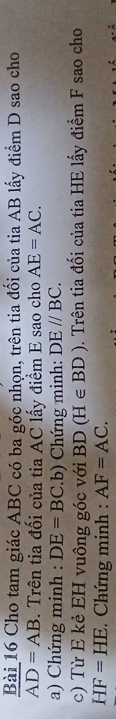 Cho tam giác ABC có ba góc nhọn, trên tia đối của tia AB lấy điểm D sao cho
AD=AB. Trên tia đối của tia AC lấy điểm E sao cho AE=AC. 
a) Chứng minh : DE=BC.b) Chứng minh: DE//BC. 
c) Từ E kẻ EH vuông góc với a BD (H∈ BD). Trên tia đối của tia HE lấy điểm F sao cho
HF=HE. Chứng minh : AF=AC.