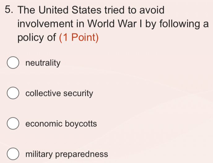 The United States tried to avoid
involvement in World War I by following a
policy of (1 Point)
neutrality
collective security
economic boycotts
military preparedness