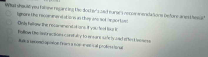 What should you follow regarding the doctor's and nurse's recommendations before anesthesia?
Ignore the recommendations as they are not important
Only follow the recommendations if you feel like it
Follow the instructions carefully to ensure safety and effectiveness
Ask a second opinion from a non-medical professional