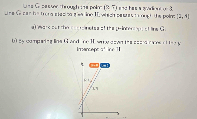 Line G passes through the point (2,7) and has a gradient of 3.
Line G can be translated to give line H, which passes through the point (2,8).
a) Work out the coordinates of the y-intercept of line G.
b) By comparing line G and line H, write down the coordinates of the y-
intercept of line H.