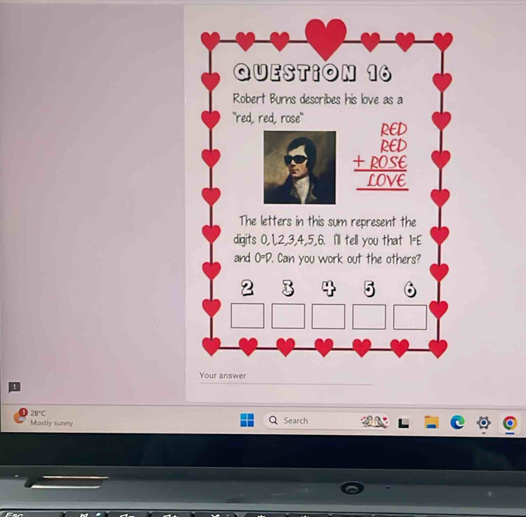 Robert Burns describes his love as a 
"red, red, rose"
beginarrayr RCD RCD +ROSE hline _ [OVEendarray
The letters in this sum represent the 
digits 0, 1, 2, 3, 4, 5, 6. I'll tell you that I=E
and O=D. '. Can you work out the others?
2 3
Your answer 
!
28°C Search 
Mostly sunny