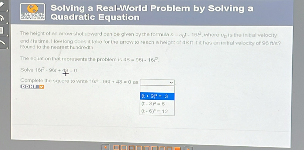 Solving a Real-World Problem by Solving a
REAL-WORLD
CONNECTION Quadratic Equation
The height of an arrow shot upward can be given by the formula s=v_0t-16t^2 , wherev is the initial velocity
and : is time. How long does it take for the arrow to reach a height of 48 ft if it has an initial velocity of 96 ft/s?
Round to the nearest hundredth.
The equation that represents the problem is 48=96t-16t^2.
Solve 16t^2-96t+48=0
Complete the square to write 16t^2-96t+48=0 a
DONE