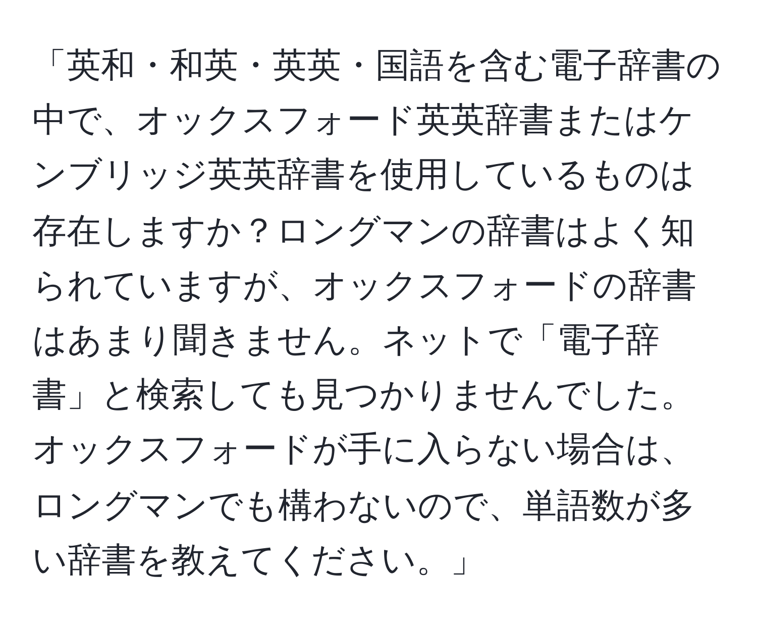 「英和・和英・英英・国語を含む電子辞書の中で、オックスフォード英英辞書またはケンブリッジ英英辞書を使用しているものは存在しますか？ロングマンの辞書はよく知られていますが、オックスフォードの辞書はあまり聞きません。ネットで「電子辞書」と検索しても見つかりませんでした。オックスフォードが手に入らない場合は、ロングマンでも構わないので、単語数が多い辞書を教えてください。」