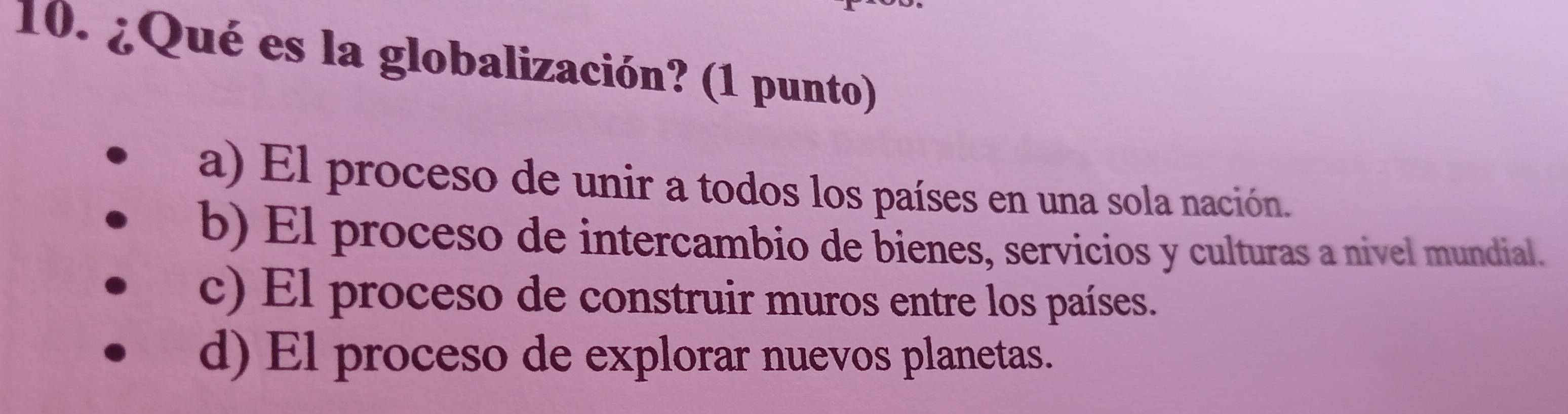 ¿Qué es la globalización? (1 punto)
a) El proceso de unir a todos los países en una sola nación.
b) El proceso de intercambio de bienes, servicios y culturas a nivel mundial.
c) El proceso de construir muros entre los países.
d) El proceso de explorar nuevos planetas.