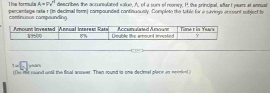 The formula A=Pe^n describes the accumulated value, A, of a sum of money, P, the principal, after I years at annual 
percentage rate r (in decimal form) compounded continuously. Complete the table for a savings account subject to 
continuous compounding.
tapprox □ years
(Do not round unfil the final answer. Then round to one decimal place as needed.)