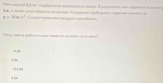 Мяч массой θ,1 кг лодбросили вертикально вверх. В результате мяч поднялся на высоту
4 ы, а затем улал обратно на землюо. Ускорение свободного падения принять за
g=10u/c^2. Сопротивлением воздуха пренебречь
Yему равна работа силы тяжести на всём пути мяча?
—4Дw
0 Дx
−0, 4 Дx
4 Дx