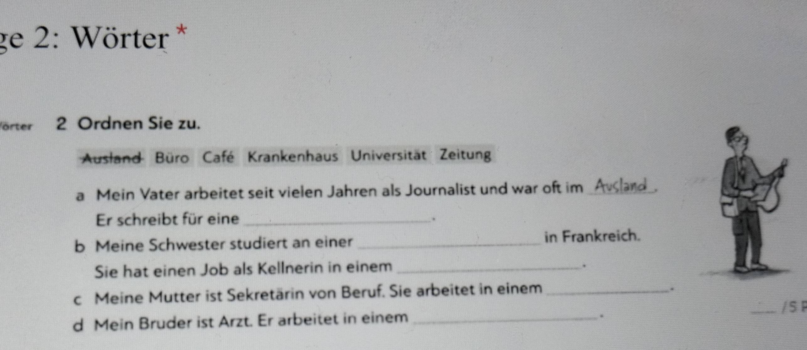 ge 2: Wörter * 
örter j n 2 Ordnen Sie zu. 
Ausland Büro Café Krankenhaus Universität Zeitun 
a Mein Vater arbeitet seit vielen Jahren als Journalist und war oft im _Avlard 
Er schreibt für eine_ . 
b Meine Schwester studiert an einer _in Frankreich. 
Sie hat einen Job als Kellnerin in einem_ 
. 
c Meine Mutter ist Sekretärin von Beruf. Sie arbeitet in einem_ 
. 
. 
d Mein Bruder ist Arzt. Er arbeitet in einem __/ S P