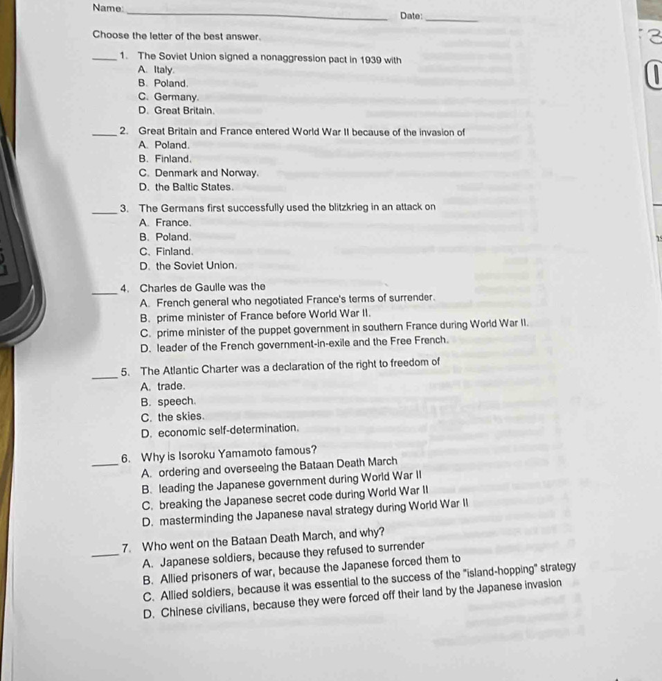 Name:
_
Date:
_
Choose the letter of the best answer.
2
_1. The Soviet Union signed a nonaggression pact in 1939 with
A. Italy
B. Poland.

C. Germany.
D. Great Britain.
_2. Great Britain and France entered World War II because of the invasion of
A. Poland.
B. Finland.
C. Denmark and Norway.
D. the Baltic States.
_3. The Germans first successfully used the blitzkrieg in an attack on
A. France.
B. Poland.
C、Finland.
D. the Soviet Union.
_
4. Charles de Gaulle was the
A. French general who negotiated France's terms of surrender.
B. prime minister of France before World War II.
C. prime minister of the puppet government in southern France during World War II.
D. leader of the French government-in-exile and the Free French.
_
5. The Atlantic Charter was a declaration of the right to freedom of
A. trade.
B. speech.
C. the skies.
D. economic self-determination.
6. Why is Isoroku Yamamoto famous?
_A. ordering and overseeing the Bataan Death March
B. leading the Japanese government during World War II
C. breaking the Japanese secret code during World War II
D. masterminding the Japanese naval strategy during World War II
7. Who went on the Bataan Death March, and why?
_A. Japanese soldiers, because they refused to surrender
B. Allied prisoners of war, because the Japanese forced them to
C. Allied soldiers, because it was essential to the success of the "island-hopping" strategy
D. Chinese civilians, because they were forced off their land by the Japanese invasion