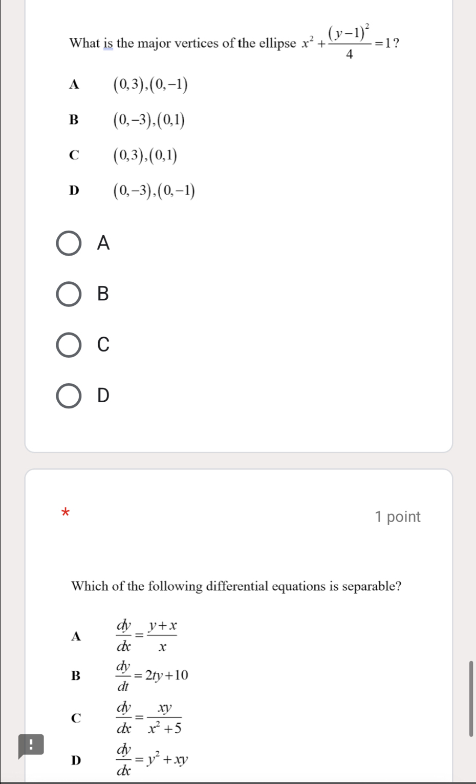 What is the major vertices of the ellipse x^2+frac (y-1)^24=1 ?
A (0,3),(0,-1)
B (0,-3), (0,1)
C (0,3),(0,1)
D (0,-3), (0,-1)
A
B
C
D
*
1 point
Which of the following differential equations is separable?
A  dy/dx = (y+x)/x 
B  dy/dt =2ty+10
C  dy/dx = xy/x^2+5 !
D  dy/dx =y^2+xy