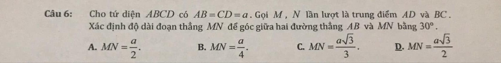 Cho tứ diện ABCD có AB=CD=a. Gọi M , N lần lượt là trung điểm AD và BC.
Xác định độ dài đoạn thẳng MN để góc giữa hai đường thẳng AB và MN bằng 30°.
A. MN= a/2 . MN= a/4 . MN= asqrt(3)/3 . D. MN= asqrt(3)/2 
B.
C.