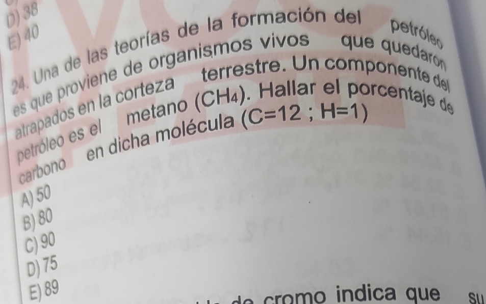 D) 38
E) 40
24. Una de las teorías de la formación del
petróler
es que proviene de organismos vivos que quedaroón 
atrapados en la corteza terrestre. Un componente de
petróleo es el metano (CH)
rcentaje de
carbono e en dicha molécula
(C=12; H=1)
A) 50
B) 80
C) 90
D) 75
E) 89
o m o indica que Sư